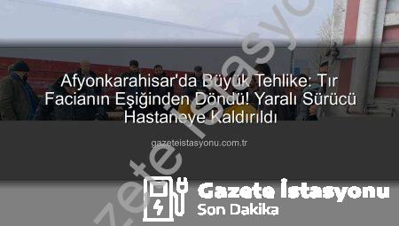 Afyonkarahisar’da Büyük Tehlike: Tır Facianın Eşiğinden Döndü! Yaralı Sürücü Hastaneye Kaldırıldı