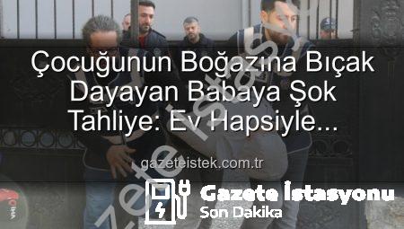 Çocuğunun Boğazına Bıçak Dayayan Babaya Şok Tahliye: Ev Hapsiyle Serbest Bırakıldı