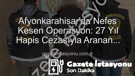 Afyonkarahisar’da Nefes Kesen Operasyon: 27 Yıl Hapis Cezasıyla Aranan Şahıs Yakalandı