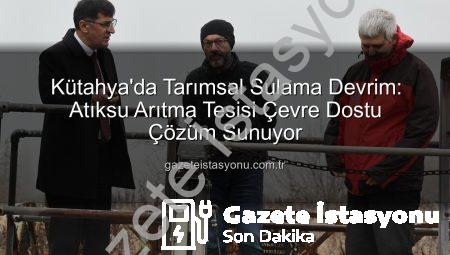 Kütahya’da Tarımsal Sulama Devrim: Atıksu Arıtma Tesisi Çevre Dostu Çözüm Sunuyor
